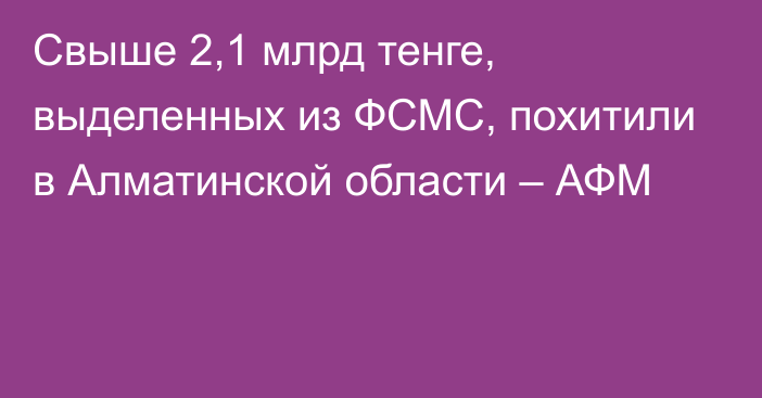 Свыше 2,1 млрд тенге, выделенных из ФСМС, похитили в Алматинской области – АФМ