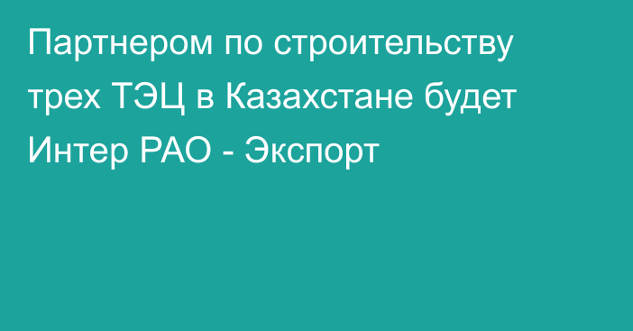 Партнером по строительству трех ТЭЦ в Казахстане будет Интер РАО - Экспорт