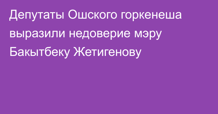 Депутаты Ошского горкенеша выразили недоверие мэру Бакытбеку Жетигенову