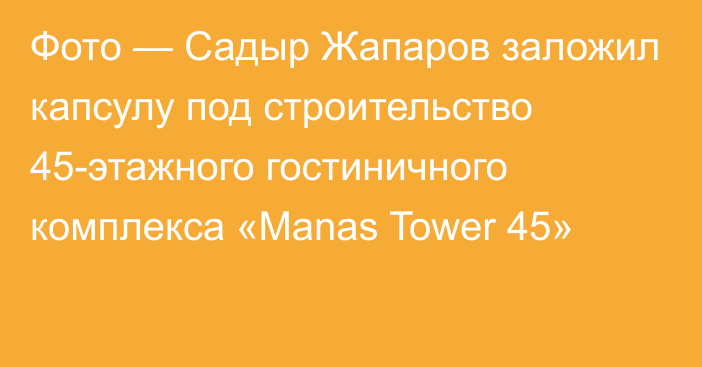Фото — Садыр Жапаров заложил капсулу под строительство 45-этажного гостиничного комплекса «Manas Tower 45»