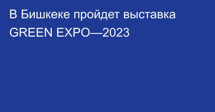 В Бишкеке пройдет выставка GREEN EXPO—2023