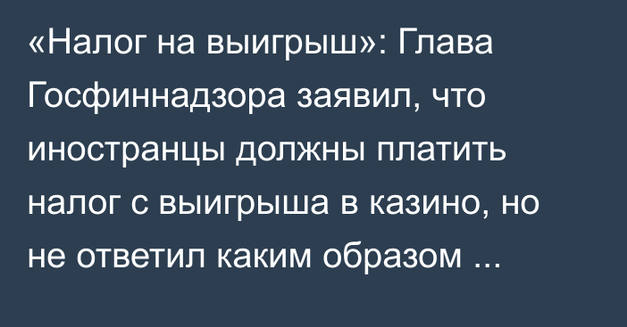 «Налог на выигрыш»: Глава Госфиннадзора заявил, что иностранцы должны платить налог с выигрыша в казино, но не ответил каким образом налог будет взиматься с них