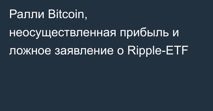 Ралли Bitcoin, неосуществленная прибыль и ложное заявление о Ripple-ETF
