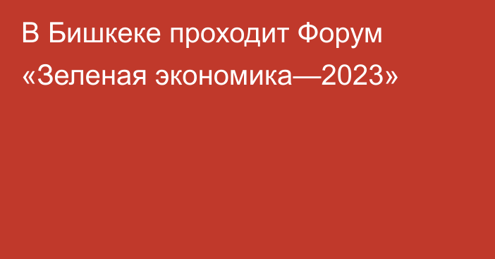 В Бишкеке проходит Форум «Зеленая экономика—2023»
