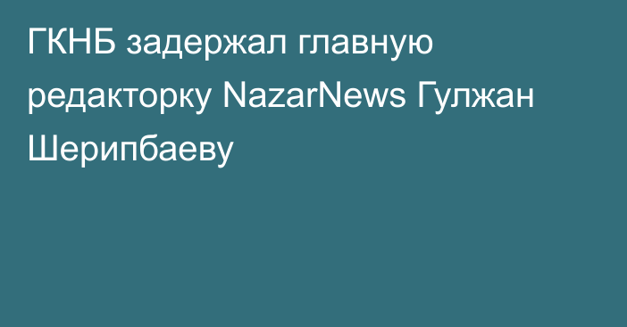 ГКНБ задержал главную редакторку NazarNews Гулжан Шерипбаеву