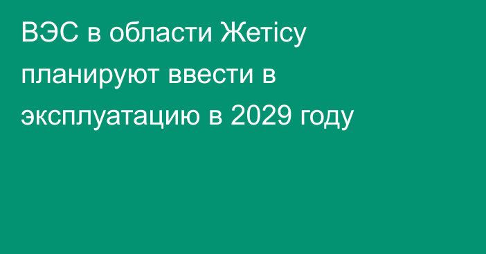 ВЭС в области Жетісу планируют ввести в эксплуатацию в 2029 году