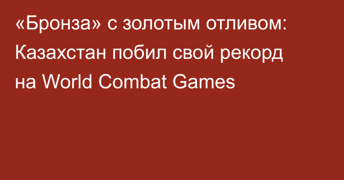 «Бронза» с золотым отливом: Казахстан побил свой рекорд на World Combat Games