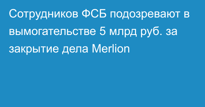 Сотрудников ФСБ подозревают в вымогательстве 5 млрд руб. за закрытие дела Merlion