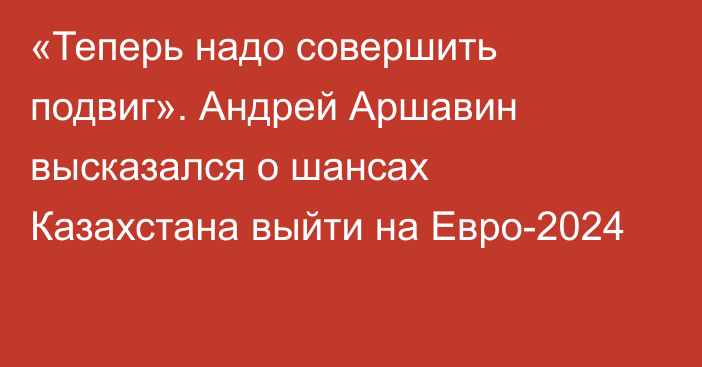 «Теперь надо совершить подвиг». Андрей Аршавин высказался о шансах Казахстана выйти на Евро-2024