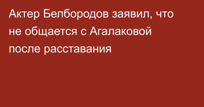 Актер Белбородов заявил, что не общается с Агалаковой после расставания