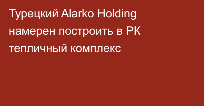 Турецкий Alarko Holding намерен построить в РК тепличный комплекс