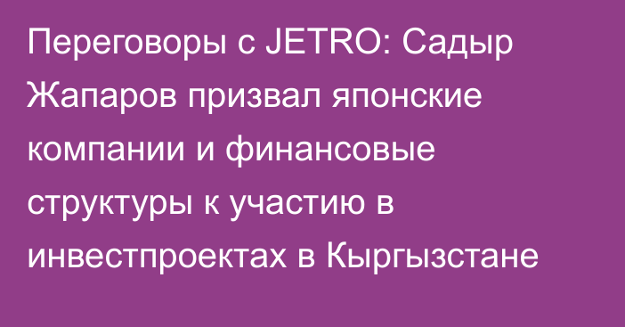 Переговоры с JETRO: Садыр Жапаров призвал японские компании и финансовые структуры к участию в инвестпроектах в Кыргызстане