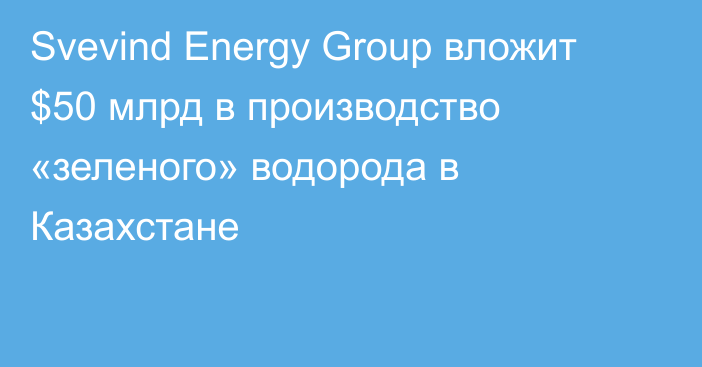 Svevind Energy Group вложит $50 млрд в производство «зеленого» водорода в Казахстане