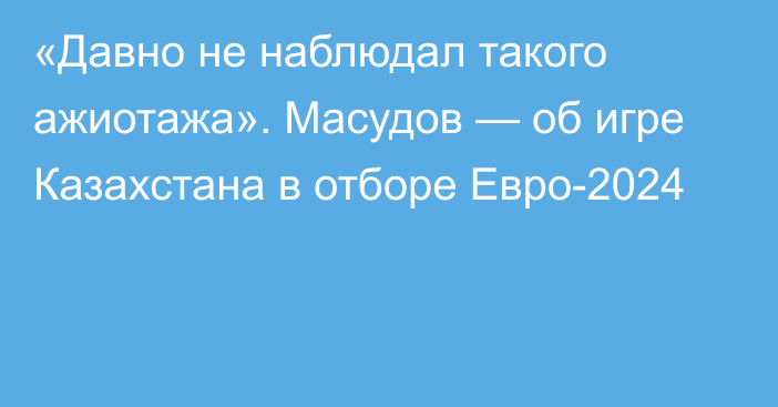 «Давно не наблюдал такого ажиотажа». Масудов — об игре Казахстана в отборе Евро-2024