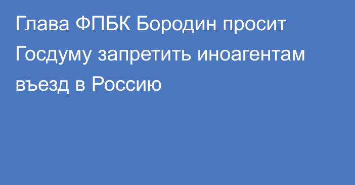 Глава ФПБК Бородин просит Госдуму запретить иноагентам въезд в Россию