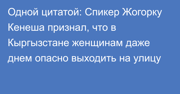 Одной цитатой: Спикер Жогорку Кенеша признал, что в Кыргызстане женщинам даже днем опасно выходить на улицу