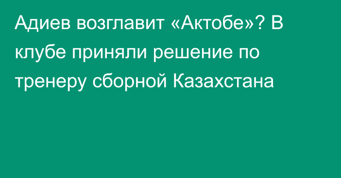 Адиев возглавит «Актобе»? В клубе приняли решение по тренеру сборной Казахстана