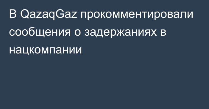 В QazaqGaz прокомментировали сообщения о задержаниях в нацкомпании