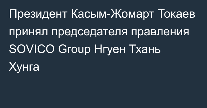 Президент Касым-Жомарт Токаев принял председателя правления SOVICO Group Нгуен Тхань Хунга