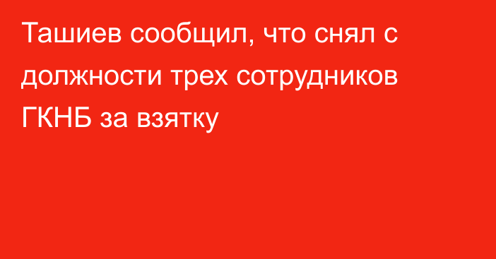 Ташиев сообщил, что снял с должности трех сотрудников ГКНБ за взятку