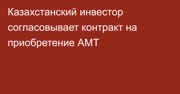 Казахстанский инвестор согласовывает контракт на приобретение АМТ