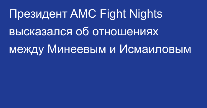 Президент AMC Fight Nights высказался об отношениях между Минеевым и Исмаиловым