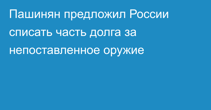 Пашинян предложил России списать часть долга за непоставленное оружие