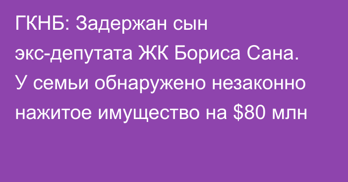 ГКНБ: Задержан сын экс-депутата ЖК Бориса Сана. У семьи обнаружено незаконно нажитое имущество на $80 млн
