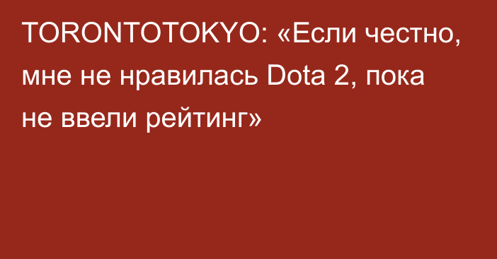 TORONTOTOKYO: «Если честно, мне не нравилась Dota 2, пока не ввели рейтинг»