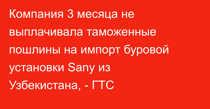 Компания 3 месяца не выплачивала таможенные пошлины на импорт буровой установки Sany из Узбекистана, - ГТС