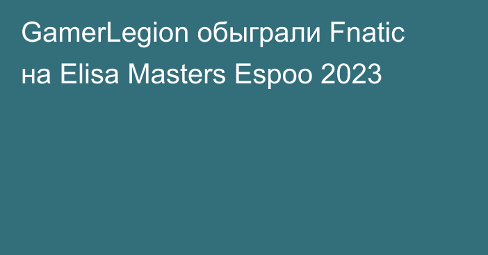 GamerLegion обыграли Fnatic на Elisa Masters Espoo 2023