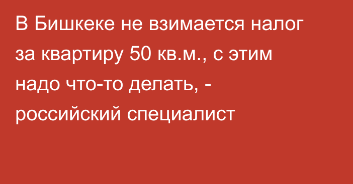 В Бишкеке не взимается налог за квартиру 50 кв.м., с этим надо что-то делать, - российский специалист