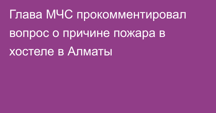 Глава МЧС прокомментировал вопрос о причине пожара в хостеле в Алматы