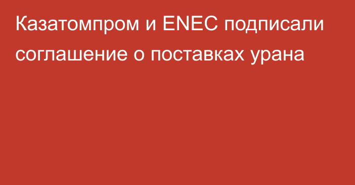 Казатомпром и ENEC подписали соглашение о поставках урана