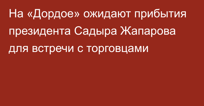 На «Дордое» ожидают прибытия президента Садыра Жапарова для встречи с торговцами