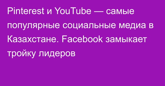 Pinterest и YouTube — самые популярные социальные медиа в Казахстане. Facebook замыкает тройку лидеров