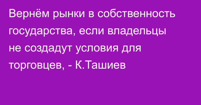 Вернём рынки в собственность государства, если владельцы не создадут условия для торговцев, - К.Ташиев