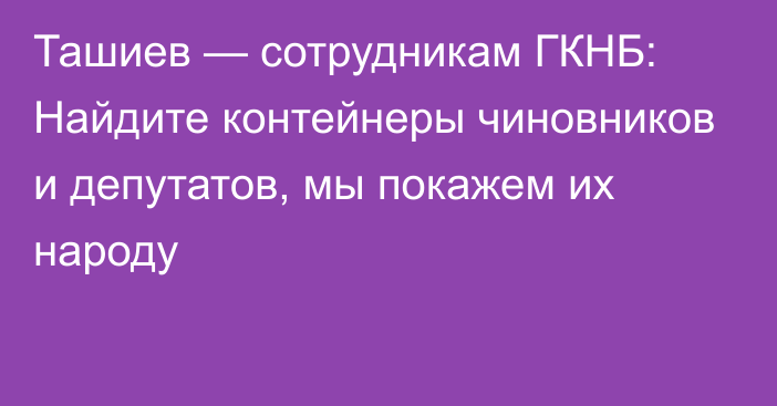 Ташиев — сотрудникам ГКНБ: Найдите контейнеры чиновников и депутатов, мы покажем их народу