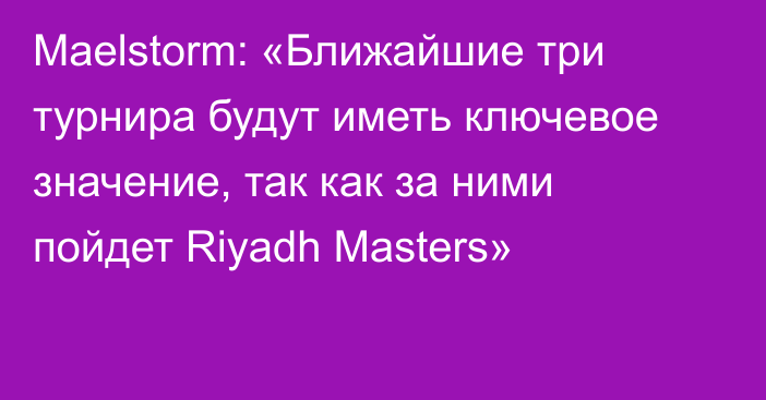 Maelstorm: «Ближайшие три турнира будут иметь ключевое значение, так как за ними пойдет Riyadh Masters»