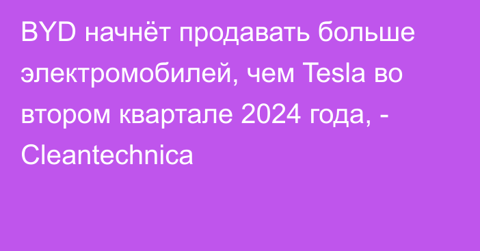 BYD начнёт продавать больше электромобилей, чем Tesla во втором квартале 2024 года, - Cleantechnica