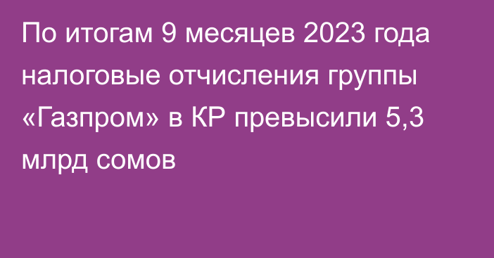 По итогам 9 месяцев 2023 года налоговые отчисления группы «Газпром» в КР превысили 5,3 млрд сомов