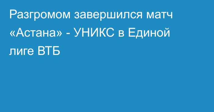 Разгромом завершился матч «Астана» - УНИКС в Единой лиге ВТБ
