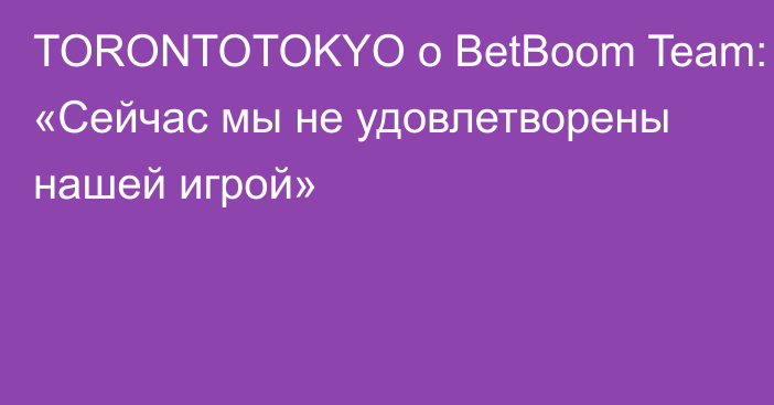 TORONTOTOKYO о BetBoom Team: «Сейчас мы не удовлетворены нашей игрой»