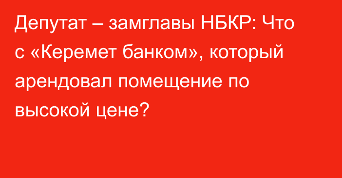 Депутат – замглавы НБКР: Что с «Керемет банком», который арендовал помещение по высокой цене?