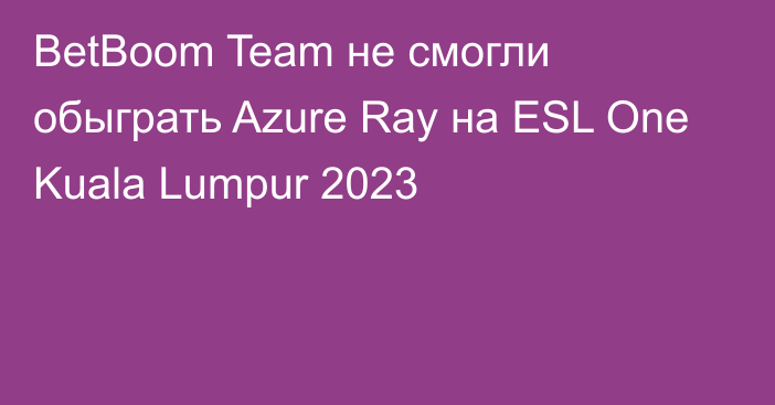 BetBoom Team не смогли обыграть Azure Ray на ESL One Kuala Lumpur 2023