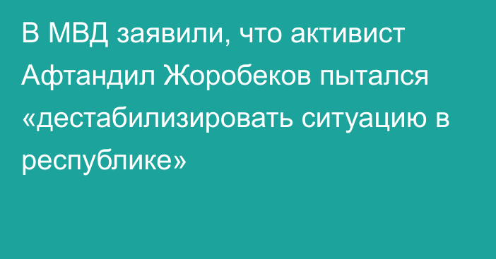 В МВД заявили, что активист Афтандил Жоробеков пытался «дестабилизировать ситуацию в республике»