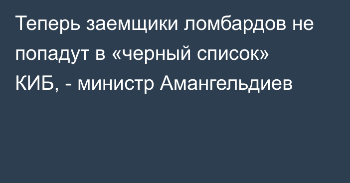 Теперь заемщики ломбардов не попадут в «черный список» КИБ, - министр Амангельдиев