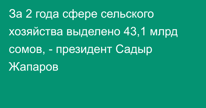За 2 года сфере сельского хозяйства выделено 43,1 млрд сомов, - президент Садыр Жапаров
