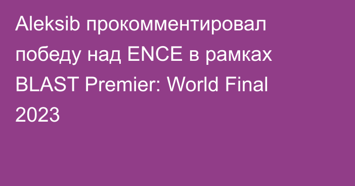 Aleksib прокомментировал победу над ENCE в рамках BLAST Premier: World Final 2023