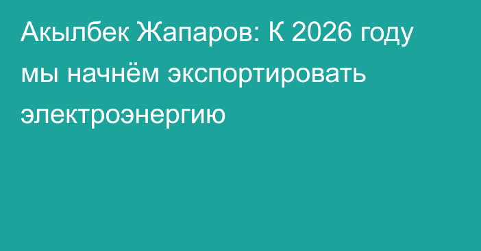 Акылбек Жапаров: К 2026 году мы начнём экспортировать электроэнергию 